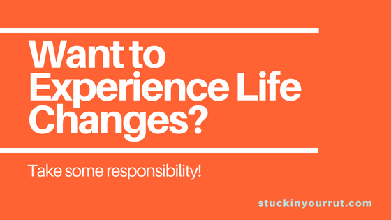 Want to Experience Life Changes? Take Some Responsibility!